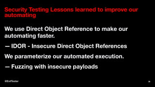 Security Testing Lessons learned to improve our
automating
We use Direct Object Reference to make our
automating faster.
— IDOR - Insecure Direct Object References
We parameterize our automated execution.
— Fuzzing with insecure payloads
@EvilTester 39
 