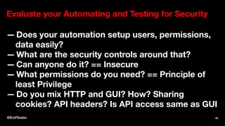 Evaluate your Automating and Testing for Security
— Does your automation setup users, permissions,
data easily?
— What are the security controls around that?
— Can anyone do it? == Insecure
— What permissions do you need? == Principle of
least Privilege
— Do you mix HTTP and GUI? How? Sharing
cookies? API headers? Is API access same as GUI
@EvilTester 40
 