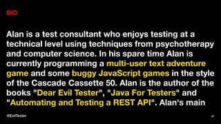BIO
Alan is a test consultant who enjoys testing at a
technical level using techniques from psychotherapy
and computer science. In his spare time Alan is
currently programming a multi-user text adventure
game and some buggy JavaScript games in the style
of the Cascade Cassette 50. Alan is the author of the
books "Dear Evil Tester", "Java For Testers" and
"Automating and Testing a REST API". Alan's main
@EvilTester 47
 