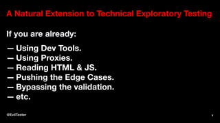 A Natural Extension to Technical Exploratory Testing
If you are already:
— Using Dev Tools.
— Using Proxies.
— Reading HTML & JS.
— Pushing the Edge Cases.
— Bypassing the validation.
— etc.
@EvilTester 8
 