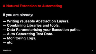 A Natural Extension to Automating
If you are already:
— Writing reusable Abstraction Layers.
— Combining Libraries and tools.
— Data Parameterising your Execution paths.
— Auto Generating Test Data.
— Monitoring Logs.
— etc.
@EvilTester 9
 