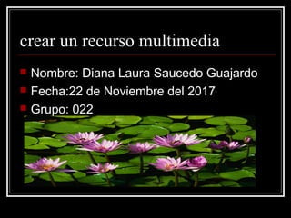 crear un recurso multimedia
 Nombre: Diana Laura Saucedo Guajardo
 Fecha:22 de Noviembre del 2017
 Grupo: 022
 