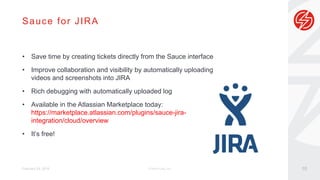 Sauce for JIRA
February 29, 2016 © Sauce Labs, Inc.
• Save time by creating tickets directly from the Sauce interface
• Improve collaboration and visibility by automatically uploading
videos and screenshots into JIRA
• Rich debugging with automatically uploaded log
• Available in the Atlassian Marketplace today:
https://marketplace.atlassian.com/plugins/sauce-jira-
integration/cloud/overview
• It’s free!
10
 