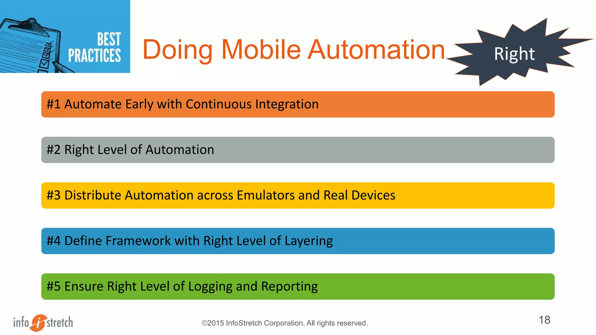 ©2015 InfoStretch Corporation. All rights reserved.
Doing Mobile Automation
#1 Automate Early with Continuous Integration
#2 Right Level of Automation
#3 Distribute Automation across Emulators and Real Devices
#4 Define Framework with Right Level of Layering
#5 Ensure Right Level of Logging and Reporting
18
Right
 