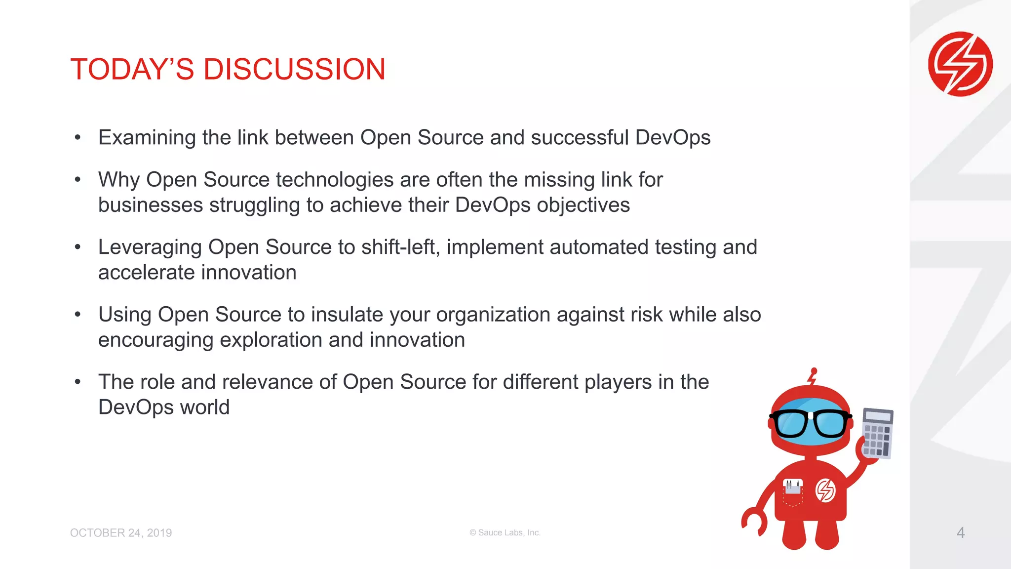 TODAY’S DISCUSSION • Examining the link between Open Source and successful DevOps • Why Open Source technologies are often the missing link for businesses struggling to achieve their DevOps objectives • Leveraging Open Source to shift-left, implement automated testing and accelerate innovation • Using Open Source to insulate your organization against risk while also encouraging exploration and innovation • The role and relevance of Open Source for different players in the DevOps world OCTOBER 24, 2019 © Sauce Labs, Inc. 4 
