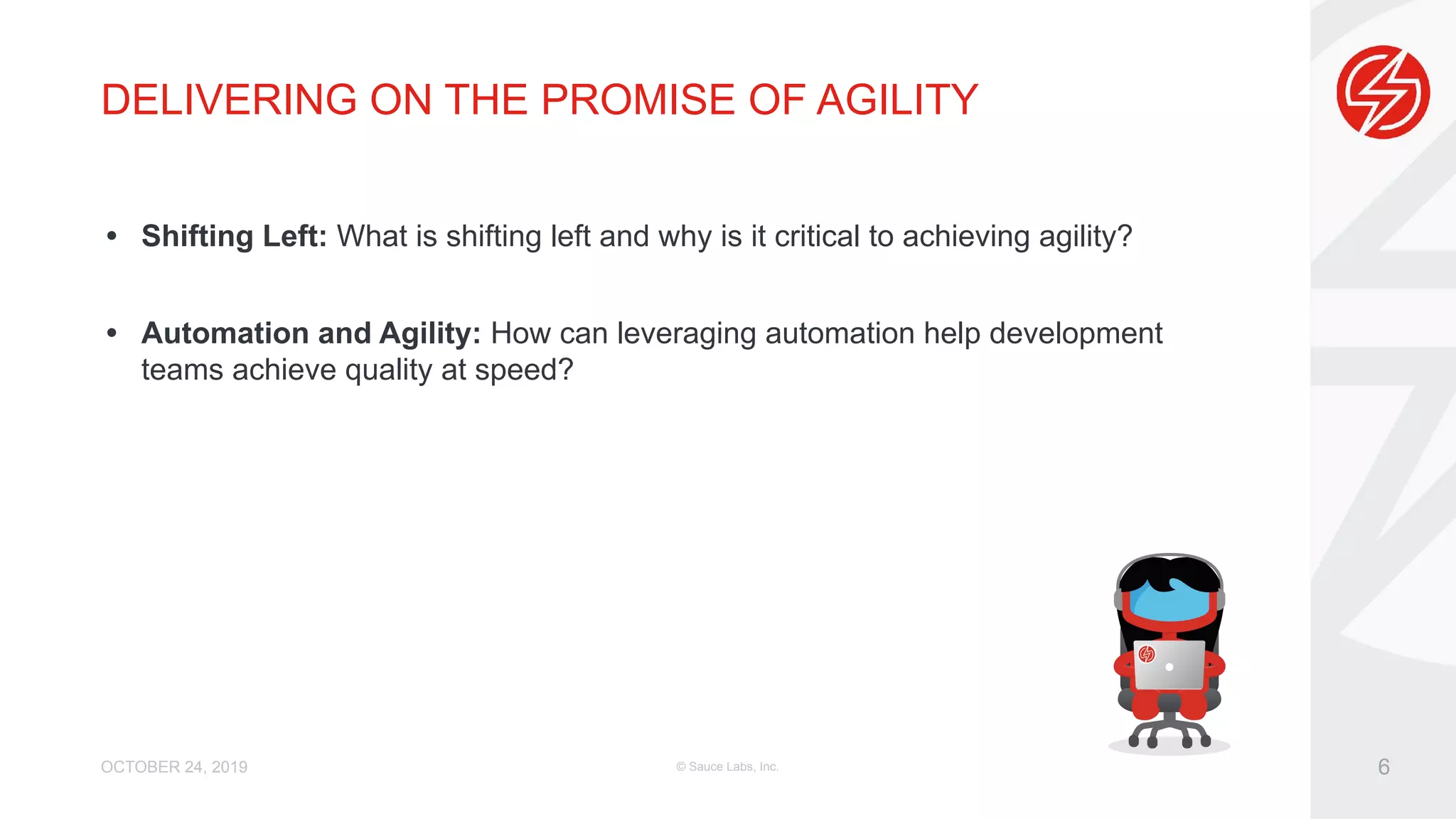 DELIVERING ON THE PROMISE OF AGILITY • Shifting Left: What is shifting left and why is it critical to achieving agility? • Automation and Agility: How can leveraging automation help development teams achieve quality at speed? OCTOBER 24, 2019 © Sauce Labs, Inc. 6 