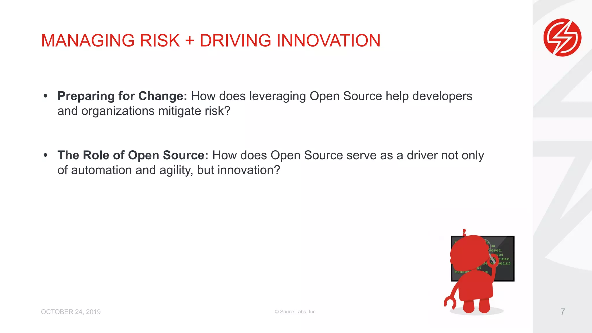 MANAGING RISK + DRIVING INNOVATION • Preparing for Change: How does leveraging Open Source help developers and organizations mitigate risk? • The Role of Open Source: How does Open Source serve as a driver not only of automation and agility, but innovation? OCTOBER 24, 2019 © Sauce Labs, Inc. 7 