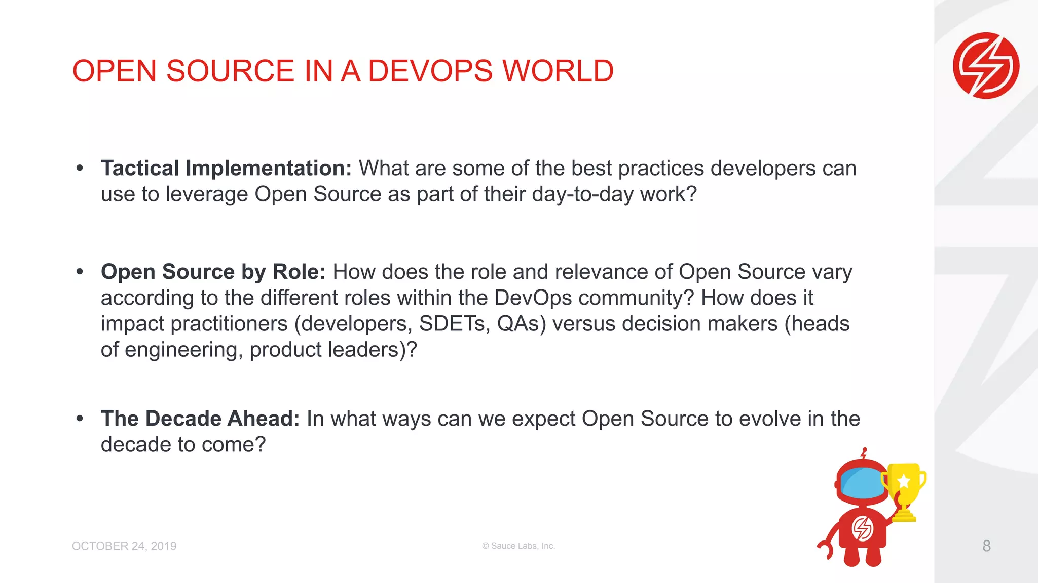 OPEN SOURCE IN A DEVOPS WORLD • Tactical Implementation: What are some of the best practices developers can use to leverage Open Source as part of their day-to-day work? • Open Source by Role: How does the role and relevance of Open Source vary according to the different roles within the DevOps community? How does it impact practitioners (developers, SDETs, QAs) versus decision makers (heads of engineering, product leaders)? • The Decade Ahead: In what ways can we expect Open Source to evolve in the decade to come? OCTOBER 24, 2019 © Sauce Labs, Inc. 8 