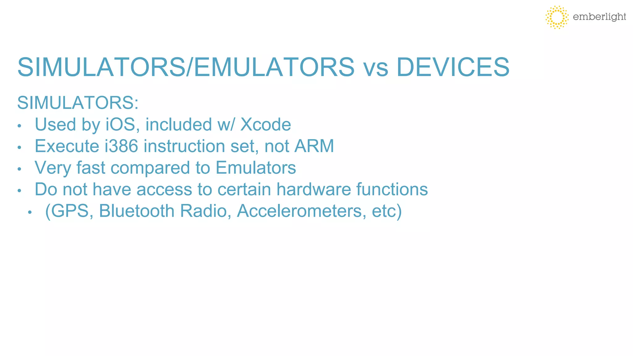 SIMULATORS/EMULATORS vs DEVICES
SIMULATORS:
• Used by iOS, included w/ Xcode
• Execute i386 instruction set, not ARM
• Very fast compared to Emulators
• Do not have access to certain hardware functions
• (GPS, Bluetooth Radio, Accelerometers, etc)
 