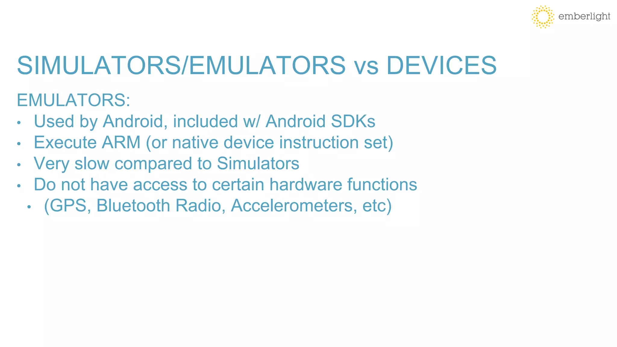 SIMULATORS/EMULATORS vs DEVICES
EMULATORS:
• Used by Android, included w/ Android SDKs
• Execute ARM (or native device instruction set)
• Very slow compared to Simulators
• Do not have access to certain hardware functions
• (GPS, Bluetooth Radio, Accelerometers, etc)
 