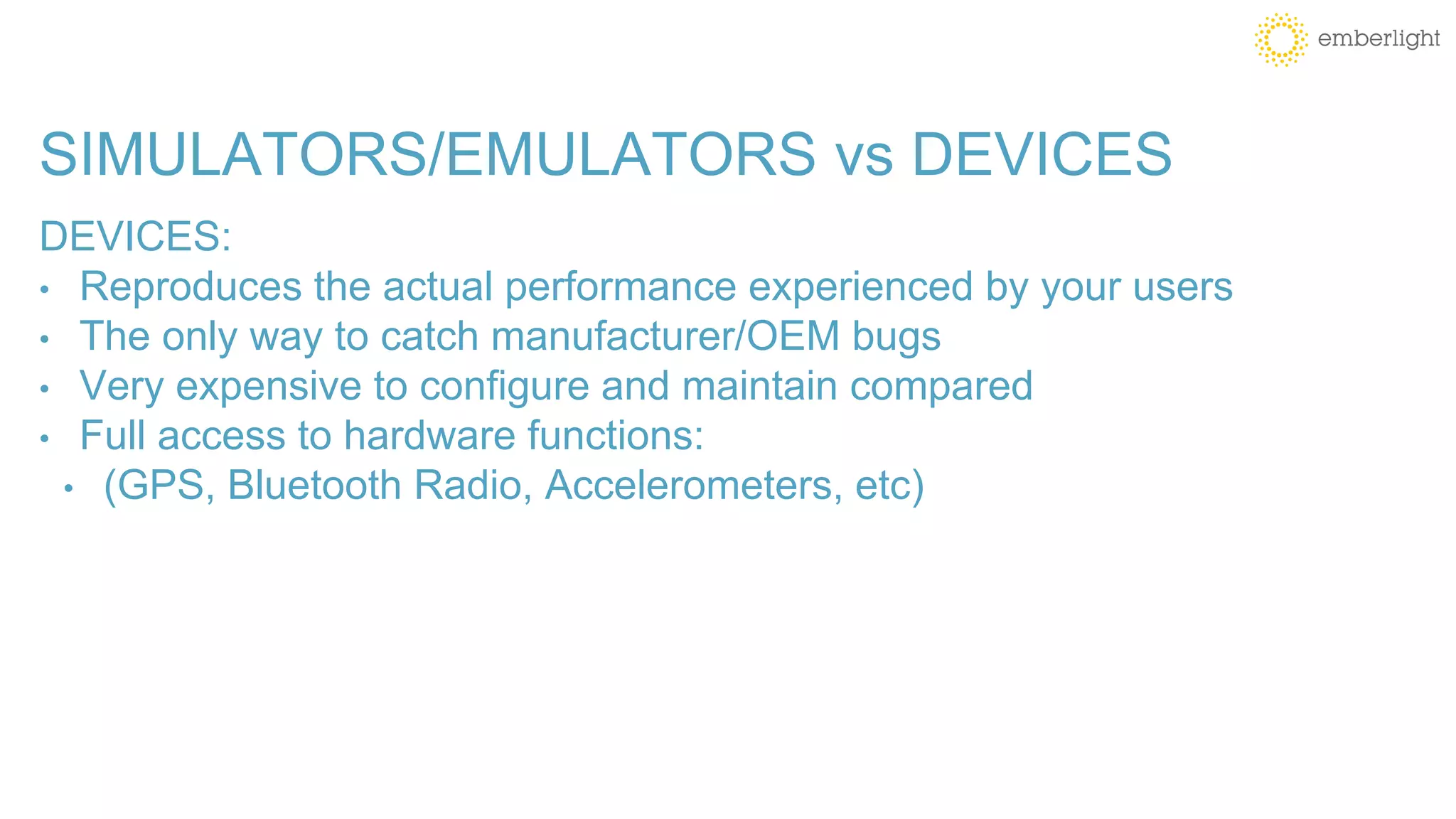 SIMULATORS/EMULATORS vs DEVICES
DEVICES:
• Reproduces the actual performance experienced by your users
• The only way to catch manufacturer/OEM bugs
• Very expensive to configure and maintain compared
• Full access to hardware functions:
• (GPS, Bluetooth Radio, Accelerometers, etc)
 