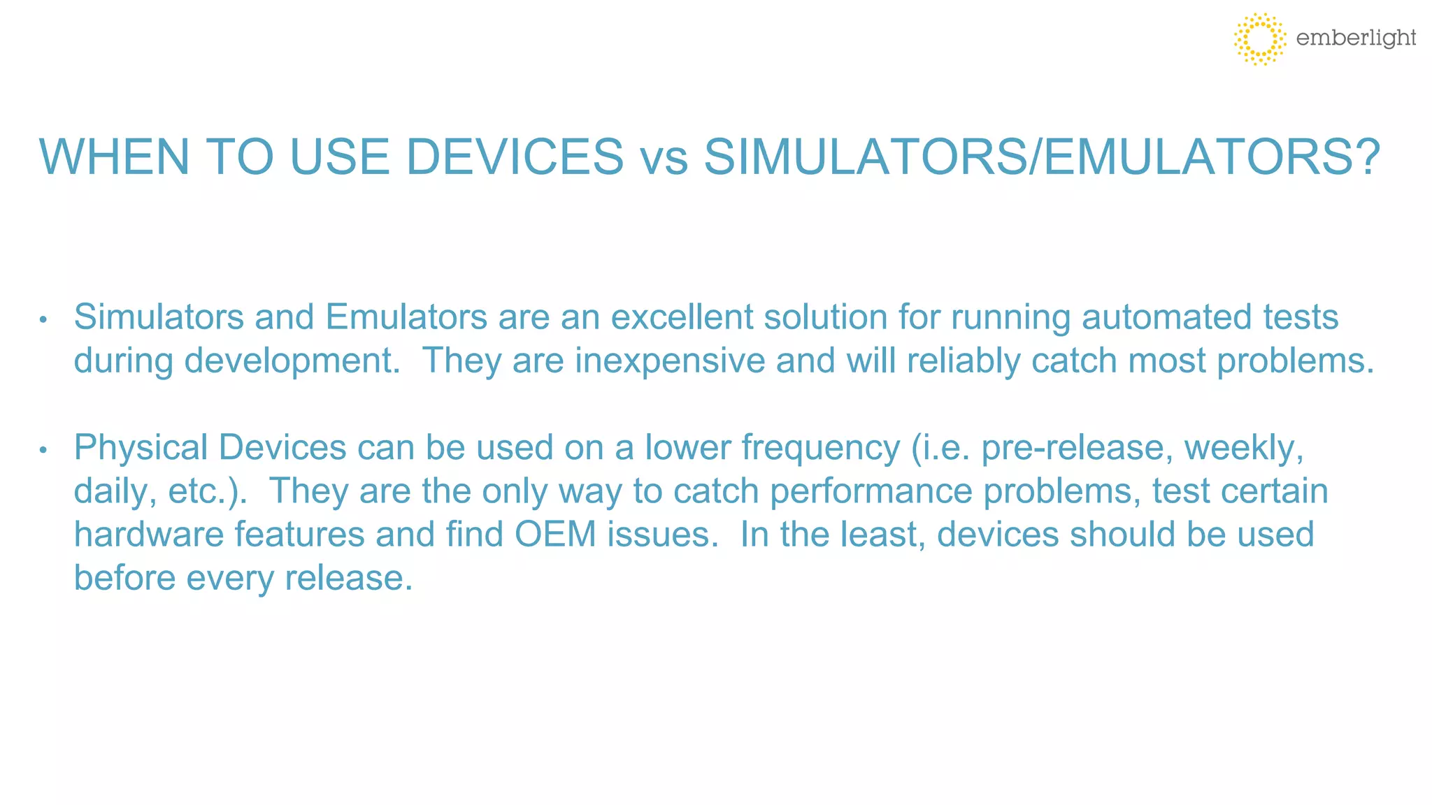 WHEN TO USE DEVICES vs SIMULATORS/EMULATORS?
• Simulators and Emulators are an excellent solution for running automated tests
during development. They are inexpensive and will reliably catch most problems.
• Physical Devices can be used on a lower frequency (i.e. pre-release, weekly,
daily, etc.). They are the only way to catch performance problems, test certain
hardware features and find OEM issues. In the least, devices should be used
before every release.
 