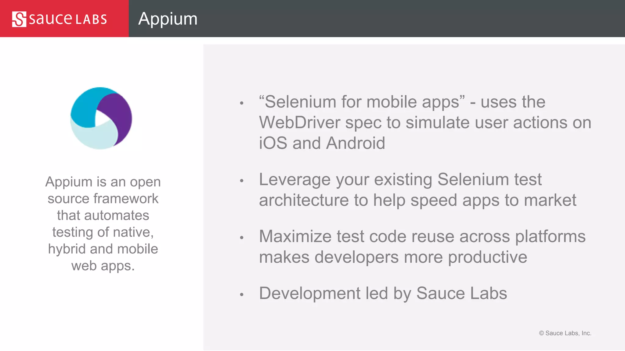 © Sauce Labs, Inc.
Appium
• “Selenium for mobile apps” - uses the
WebDriver spec to simulate user actions on
iOS and Android
• Leverage your existing Selenium test
architecture to help speed apps to market
• Maximize test code reuse across platforms
makes developers more productive
• Development led by Sauce Labs
Appium is an open
source framework
that automates
testing of native,
hybrid and mobile
web apps.
 