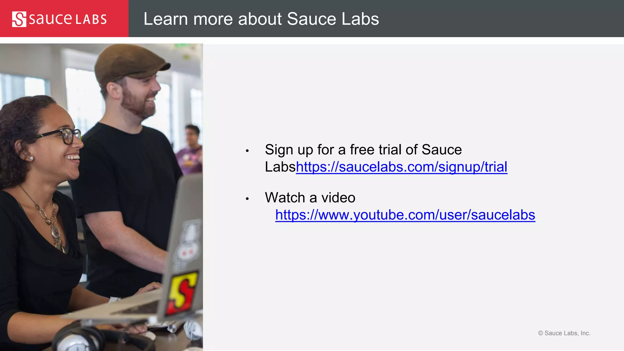 © Sauce Labs, Inc.
Learn more about Sauce Labs
• Sign up for a free trial of Sauce
Labshttps://saucelabs.com/signup/trial
• Watch a video
https://www.youtube.com/user/saucelabs
 