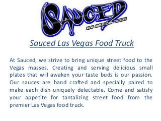 Sauced Las Vegas Food Truck
At Sauced, we strive to bring unique street food to the
Vegas masses. Creating and serving delicious small
plates that will awaken your taste buds is our passion.
Our sauces are hand crafted and specially paired to
make each dish uniquely delectable. Come and satisfy
your appetite for tantalizing street food from the
premier Las Vegas food truck.
 
