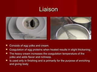 LiaisonLiaison
 Consists of egg yolks and cream.Consists of egg yolks and cream.
 Coagulation of egg proteins when heated results in slight thickening.Coagulation of egg proteins when heated results in slight thickening.
 The heavy cream increases the coagulation temperature of theThe heavy cream increases the coagulation temperature of the
yolks and adds flavor and richness.yolks and adds flavor and richness.
 Is used only in finishing and is primarily for the purpose of enrichingIs used only in finishing and is primarily for the purpose of enriching
and giving bodyand giving body..
 