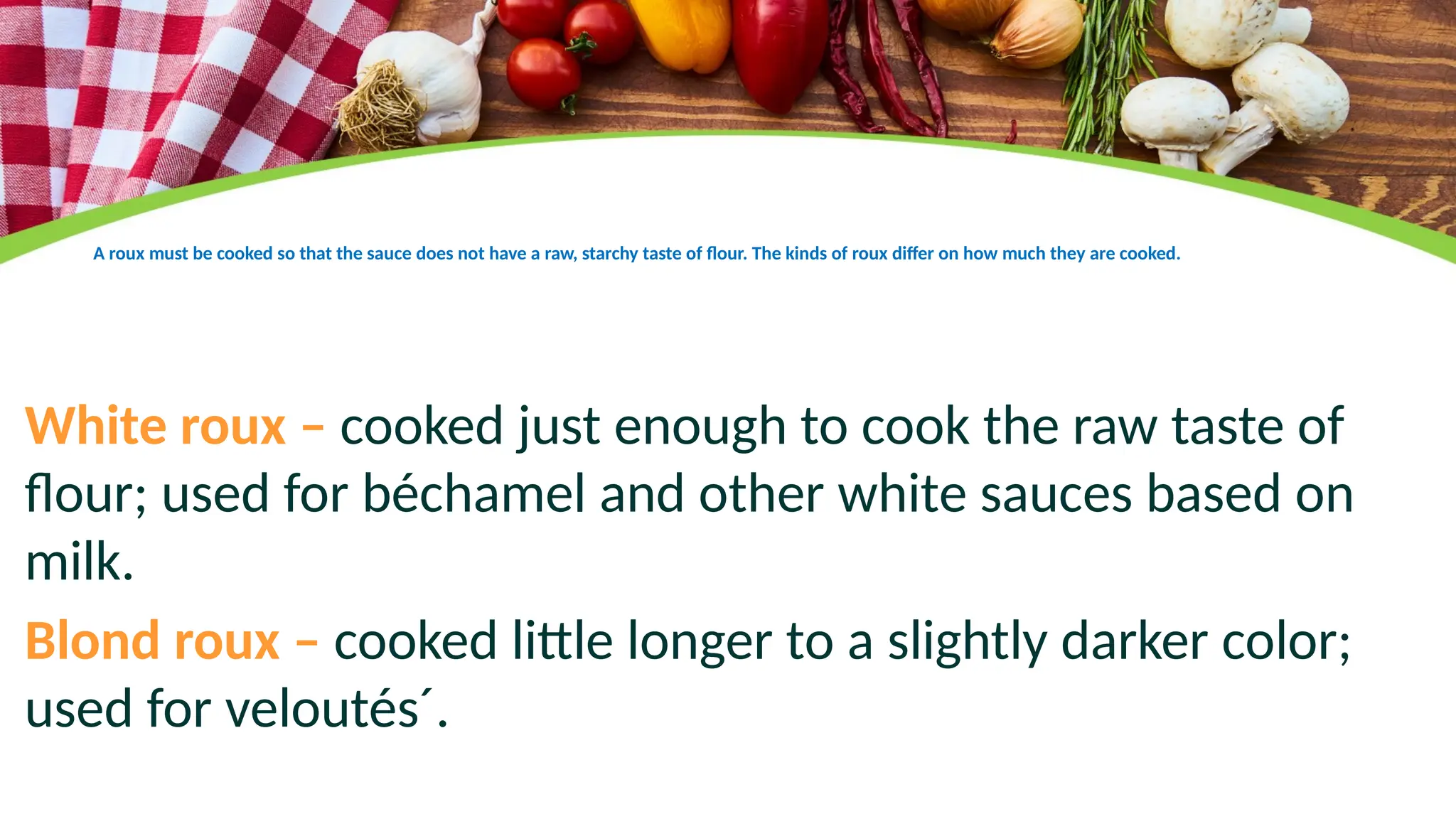 A roux must be cooked so that the sauce does not have a raw, starchy taste of flour. The kinds of roux differ on how much they are cooked.
White roux – cooked just enough to cook the raw taste of
flour; used for béchamel and other white sauces based on
milk.
Blond roux – cooked little longer to a slightly darker color;
used for veloutés´.
 