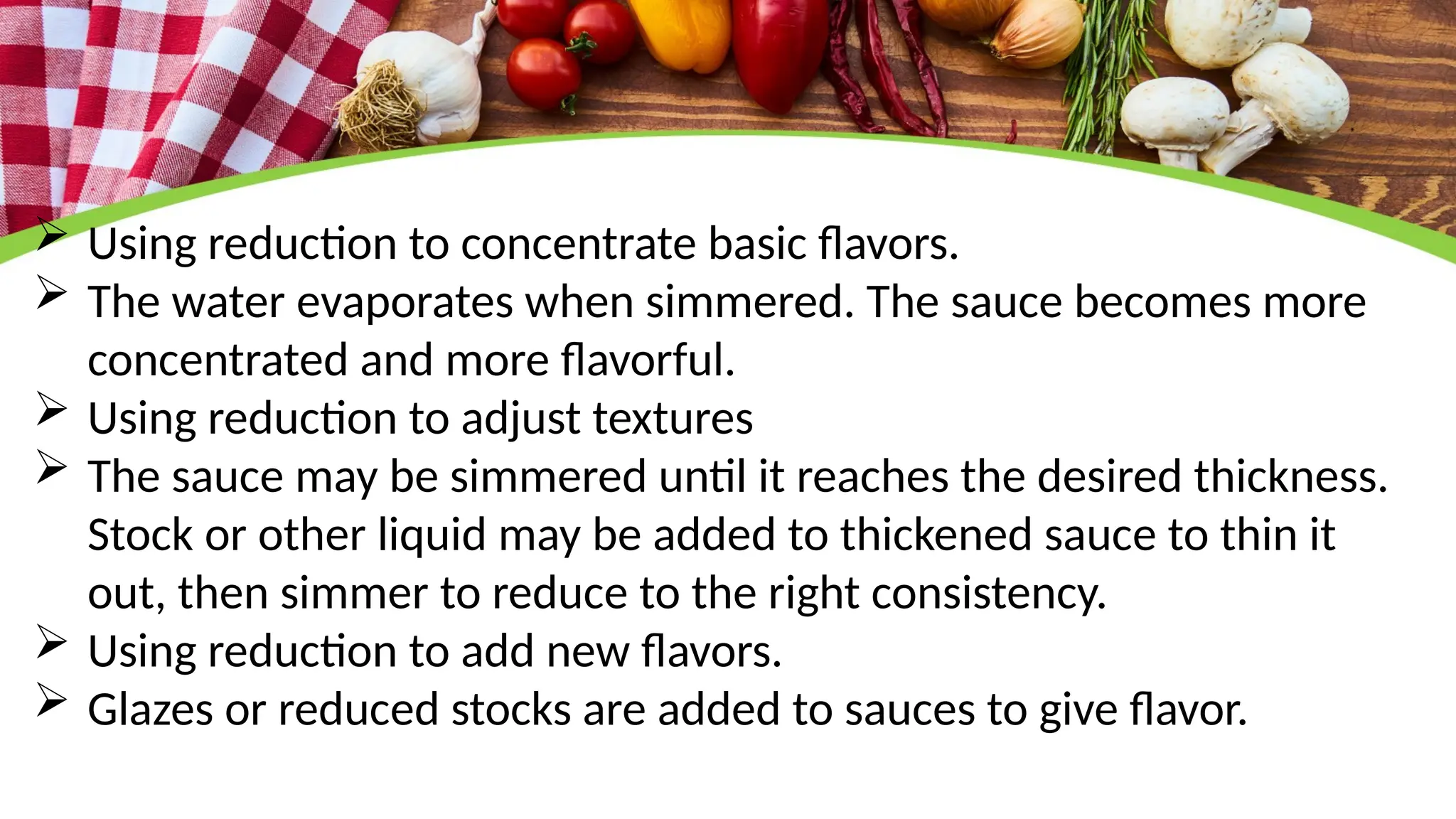  Using reduction to concentrate basic flavors.
 The water evaporates when simmered. The sauce becomes more
concentrated and more flavorful.
 Using reduction to adjust textures
 The sauce may be simmered until it reaches the desired thickness.
Stock or other liquid may be added to thickened sauce to thin it
out, then simmer to reduce to the right consistency.
 Using reduction to add new flavors.
 Glazes or reduced stocks are added to sauces to give flavor.
 
