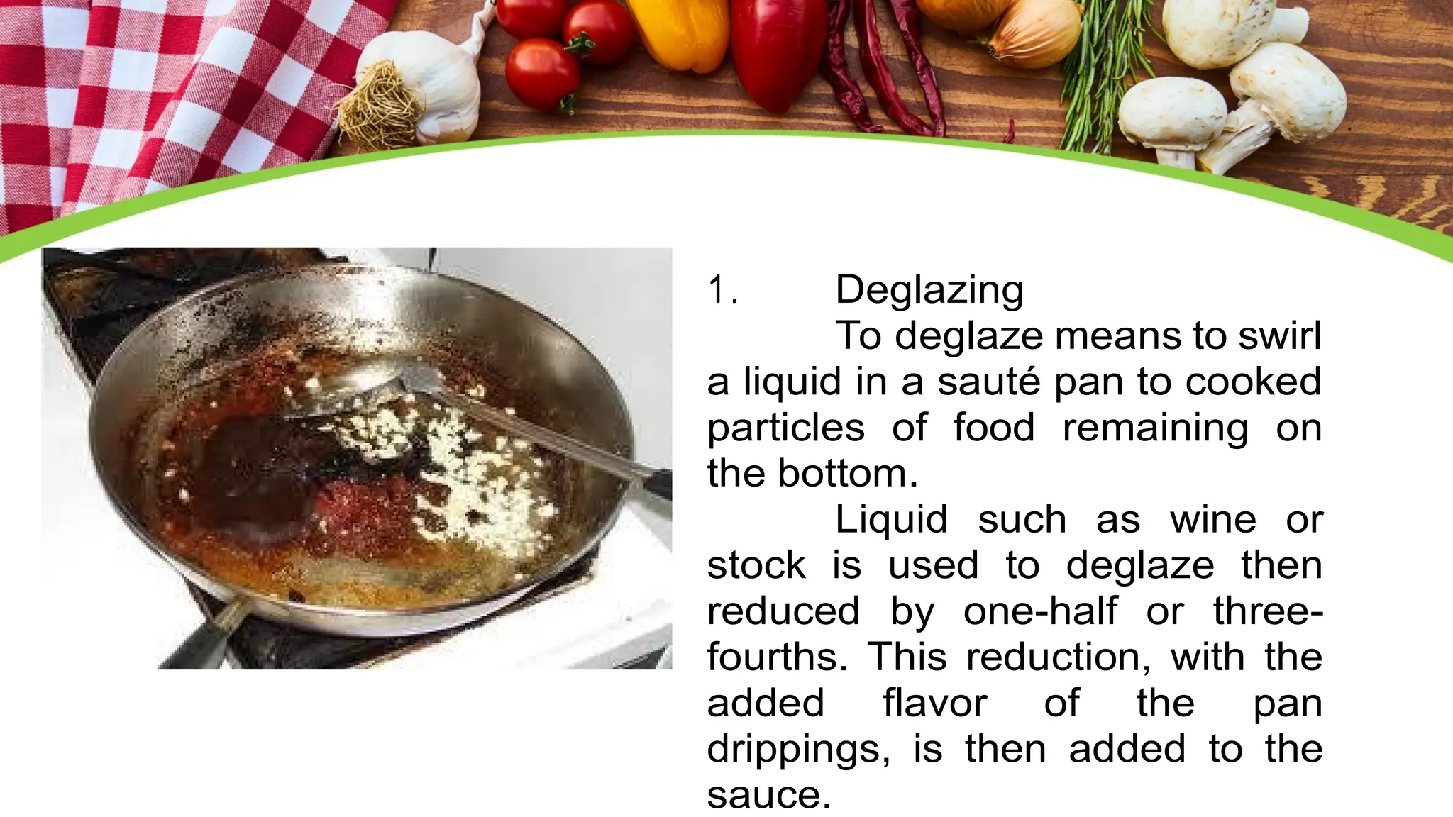 1. Deglazing
To deglaze means to swirl
a liquid in a sauté pan to cooked
particles of food remaining on
the bottom.
Liquid such as wine or
stock is used to deglaze then
reduced by one-half or three-
fourths. This reduction, with the
added flavor of the pan
drippings, is then added to the
sauce.
 