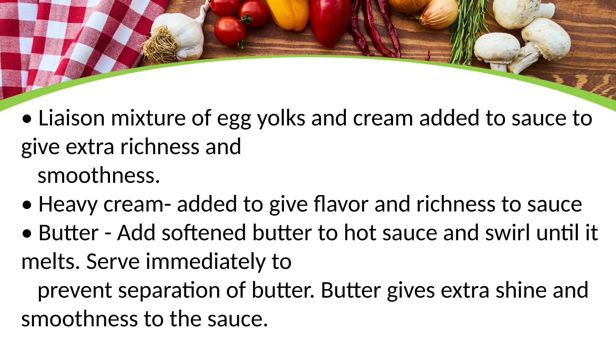 • Liaison mixture of egg yolks and cream added to sauce to
give extra richness and
smoothness.
• Heavy cream- added to give flavor and richness to sauce
• Butter - Add softened butter to hot sauce and swirl until it
melts. Serve immediately to
prevent separation of butter. Butter gives extra shine and
smoothness to the sauce.
 
