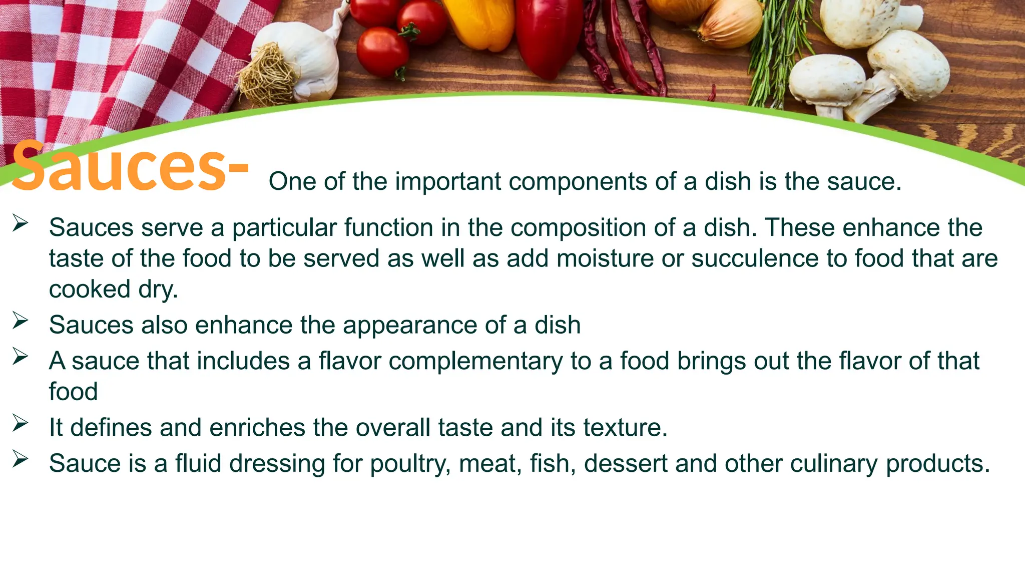 Sauces- One of the important components of a dish is the sauce.
 Sauces serve a particular function in the composition of a dish. These enhance the
taste of the food to be served as well as add moisture or succulence to food that are
cooked dry.
 Sauces also enhance the appearance of a dish
 A sauce that includes a flavor complementary to a food brings out the flavor of that
food
 It defines and enriches the overall taste and its texture.
 Sauce is a fluid dressing for poultry, meat, fish, dessert and other culinary products.
 