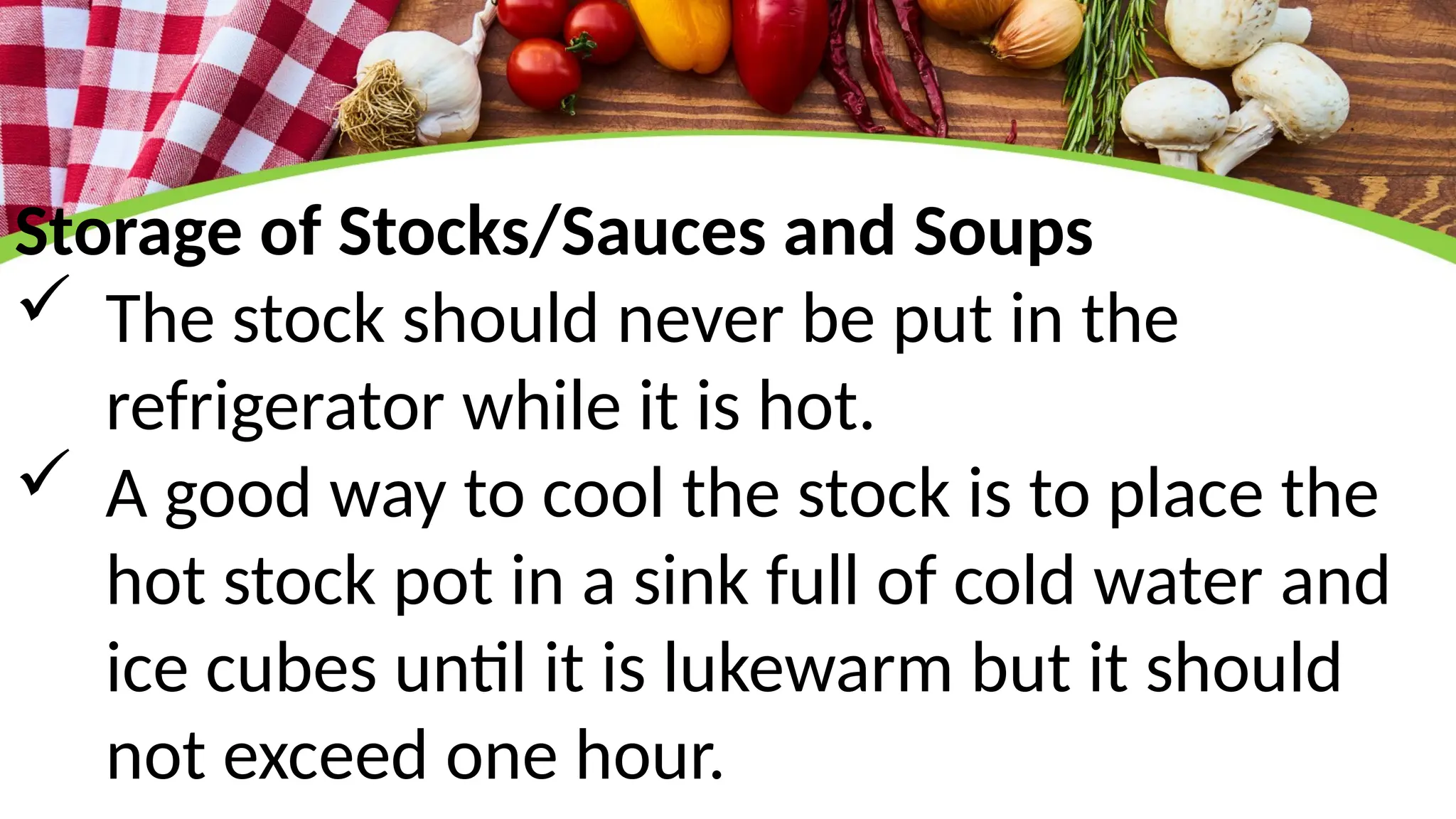 Storage of Stocks/Sauces and Soups
 The stock should never be put in the
refrigerator while it is hot.
 A good way to cool the stock is to place the
hot stock pot in a sink full of cold water and
ice cubes until it is lukewarm but it should
not exceed one hour.
 