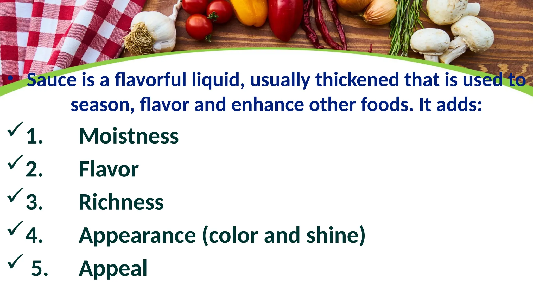 • Sauce is a flavorful liquid, usually thickened that is used to
season, flavor and enhance other foods. It adds:
1. Moistness
2. Flavor
3. Richness
4. Appearance (color and shine)
 5. Appeal
 