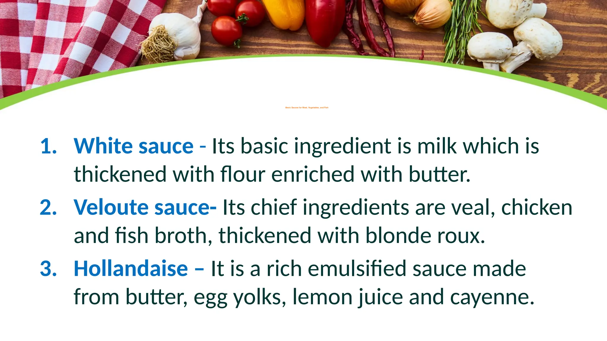 Basic Sauces for Meat, Vegetables, and Fish
1. White sauce - Its basic ingredient is milk which is
thickened with flour enriched with butter.
2. Veloute sauce- Its chief ingredients are veal, chicken
and fish broth, thickened with blonde roux.
3. Hollandaise – It is a rich emulsified sauce made
from butter, egg yolks, lemon juice and cayenne.
 