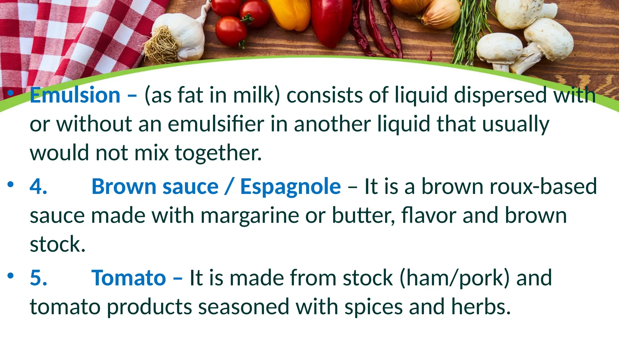 • Emulsion – (as fat in milk) consists of liquid dispersed with
or without an emulsifier in another liquid that usually
would not mix together.
• 4. Brown sauce / Espagnole – It is a brown roux-based
sauce made with margarine or butter, flavor and brown
stock.
• 5. Tomato – It is made from stock (ham/pork) and
tomato products seasoned with spices and herbs.
 