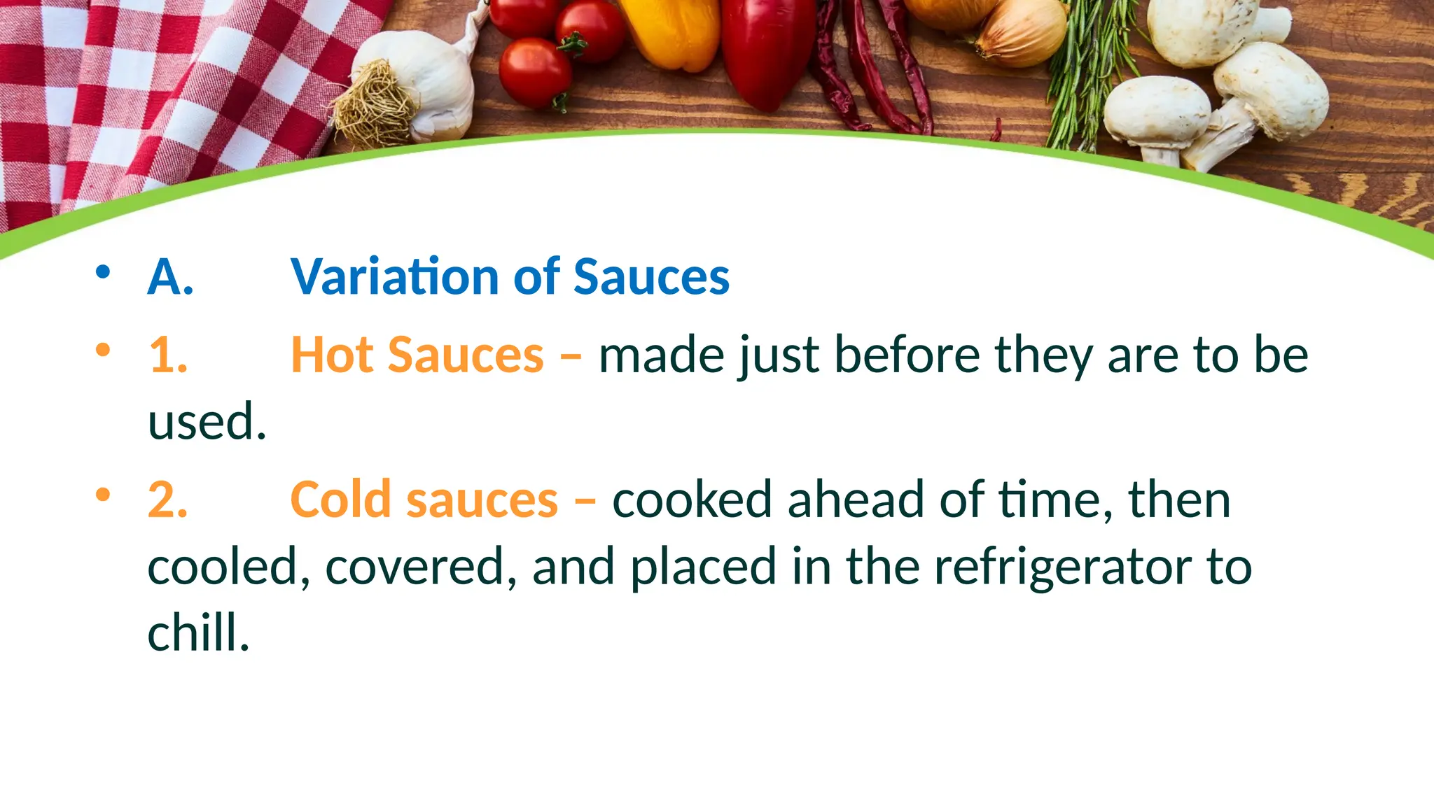 • A. Variation of Sauces
• 1. Hot Sauces – made just before they are to be
used.
• 2. Cold sauces – cooked ahead of time, then
cooled, covered, and placed in the refrigerator to
chill.
 