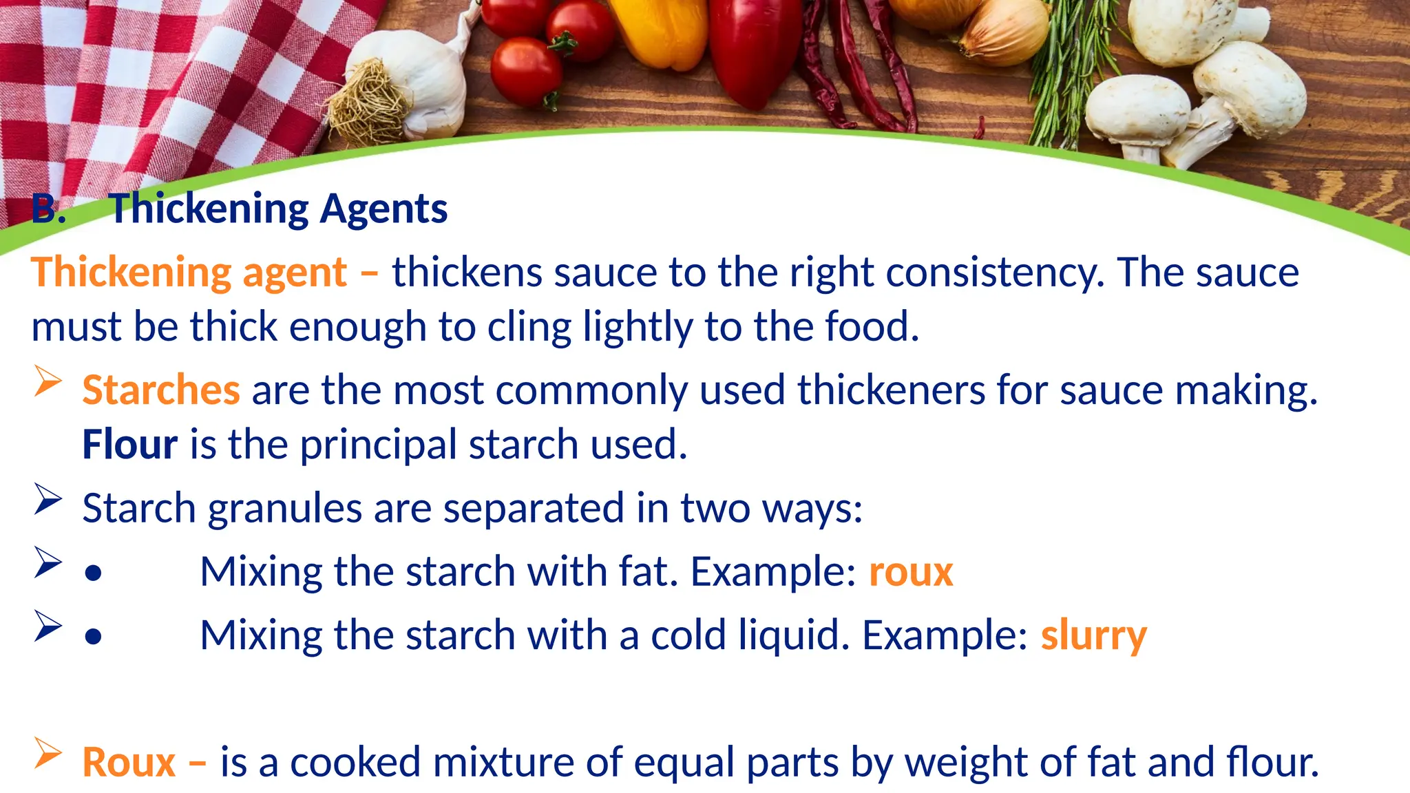 B. Thickening Agents
Thickening agent – thickens sauce to the right consistency. The sauce
must be thick enough to cling lightly to the food.
 Starches are the most commonly used thickeners for sauce making.
Flour is the principal starch used.
 Starch granules are separated in two ways:
 • Mixing the starch with fat. Example: roux
 • Mixing the starch with a cold liquid. Example: slurry
 Roux – is a cooked mixture of equal parts by weight of fat and flour.
 