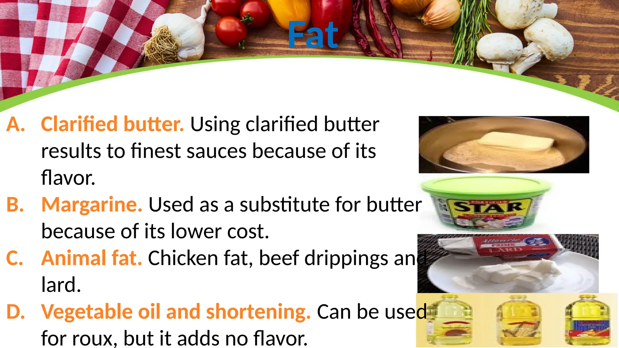 Fat
A. Clarified butter. Using clarified butter
results to finest sauces because of its
flavor.
B. Margarine. Used as a substitute for butter
because of its lower cost.
C. Animal fat. Chicken fat, beef drippings and
lard.
D. Vegetable oil and shortening. Can be used
for roux, but it adds no flavor.
 