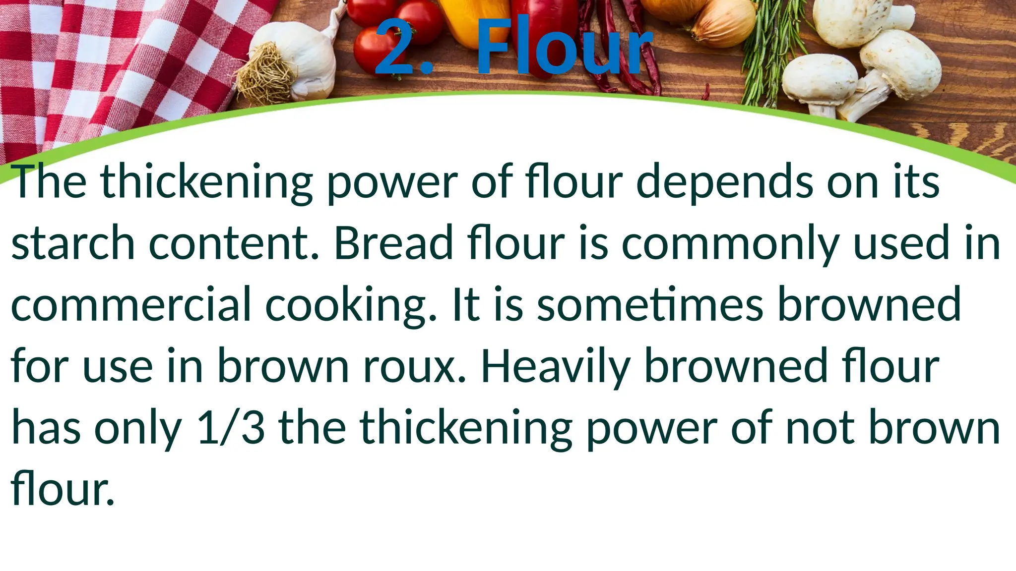 2. Flour
The thickening power of flour depends on its
starch content. Bread flour is commonly used in
commercial cooking. It is sometimes browned
for use in brown roux. Heavily browned flour
has only 1/3 the thickening power of not brown
flour.
 
