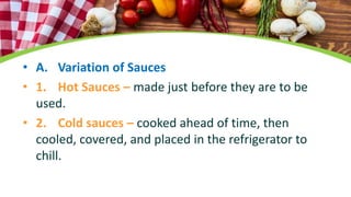 • A. Variation of Sauces
• 1. Hot Sauces – made just before they are to be
used.
• 2. Cold sauces – cooked ahead of time, then
cooled, covered, and placed in the refrigerator to
chill.
 