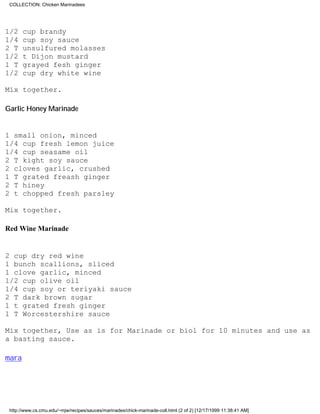 COLLECTION: Chicken Marinadees




1/2    cup brandy
1/4    cup soy sauce
2 T    unsulfured molasses
1/2    t Dijon mustard
1 T    grayed fesh ginger
1/2    cup dry white wine

Mix together.

Garlic Honey Marinade


1 small onion, minced
1/4 cup fresh lemon juice
1/4 cup seasame oil
2 T kight soy sauce
2 cloves garlic, crushed
1 T grated freash ginger
2 T hiney
2 t chopped fresh parsley

Mix together.

Red Wine Marinade


2 cup dry red wine
1 bunch scallions, sliced
1 clove garlic, minced
1/2 cup olive oil
1/4 cup soy or teriyaki sauce
2 T dark brown sugar
1 t grated fresh ginger
1 T Worcestershire sauce

Mix together, Use as is for Marinade or biol for 10 minutes and use as
a basting sauce.

mara




 http://www.cs.cmu.edu/~mjw/recipes/sauces/marinades/chick-marinade-coll.html (2 of 2) [12/17/1999 11:38:41 AM]
 