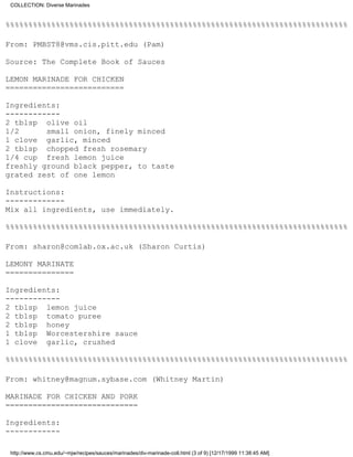 COLLECTION: Diverse Marinades


%%%%%%%%%%%%%%%%%%%%%%%%%%%%%%%%%%%%%%%%%%%%%%%%%%%%%%%%%%%%%%%%%%%%%%%%%%%

From: PMBST8@vms.cis.pitt.edu (Pam)

Source: The Complete Book of Sauces

LEMON MARINADE FOR CHICKEN
==========================

Ingredients:
------------
2 tblsp olive oil
1/2      small onion, finely minced
1 clove garlic, minced
2 tblsp chopped fresh rosemary
1/4 cup fresh lemon juice
freshly ground black pepper, to taste
grated zest of one lemon

Instructions:
-------------
Mix all ingredients, use immediately.

%%%%%%%%%%%%%%%%%%%%%%%%%%%%%%%%%%%%%%%%%%%%%%%%%%%%%%%%%%%%%%%%%%%%%%%%%%%

From: sharon@comlab.ox.ac.uk (Sharon Curtis)

LEMONY MARINATE
===============

Ingredients:
------------
2 tblsp lemon juice
2 tblsp tomato puree
2 tblsp honey
1 tblsp Worcestershire sauce
1 clove garlic, crushed

%%%%%%%%%%%%%%%%%%%%%%%%%%%%%%%%%%%%%%%%%%%%%%%%%%%%%%%%%%%%%%%%%%%%%%%%%%%

From: whitney@magnum.sybase.com (Whitney Martin)

MARINADE FOR CHICKEN AND PORK
=============================

Ingredients:
------------

 http://www.cs.cmu.edu/~mjw/recipes/sauces/marinades/div-marinade-coll.html (3 of 9) [12/17/1999 11:38:45 AM]
 