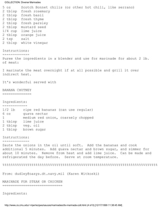 COLLECTION: Diverse Marinades

5 oz            Scotch Bonnet chilis (or other hot chili, like serrano)
2 tblsp         fresh rosemary
2 tblsp         fresh basil
2 tblsp         fresh thyme
2 tblsp         fresh parsley
2 tblsp         mustard seed
1/4 cup         lime juice
2 tblsp         orange juice
2 tsp           salt
2 tblsp         white vinegar

Instructions:
-------------
Puree the ingredients in a blender and use for marinade for about 2 lb.
of meat:

I marinate the meat overnight if at all possible and grill it over
indirect heat.

It's wonderful served with

BANANA CHUTNEY
==============

Ingredients:
------------
1/2 lb    ripe red bananas (can use regular)
6 oz      guava nectar
1         medium red onion, coarsely chopped
1 tblsp   lime juice
2 tblsp   veg. oil
1 tblsp   brown sugar

Instructions:
-------------
Saute the onions in the oil until soft. Add the bananas and cook
additional 5 minutes. Add guava nectar and brown sugar, and simmer for
about 10 minutes. Remove from heat and add lime juice. Can be made and
refrigerated the day before. Serve at room temperature.

%%%%%%%%%%%%%%%%%%%%%%%%%%%%%%%%%%%%%%%%%%%%%%%%%%%%%%%%%%%%%%%%%%%%%%%%%%%

From: dudley@oasys.dt.navy.mil (Karen Witkoski)

MARINADE FOR STEAK OR CHICKEN
=============================

Ingredients:


 http://www.cs.cmu.edu/~mjw/recipes/sauces/marinades/div-marinade-coll.html (4 of 9) [12/17/1999 11:38:45 AM]
 