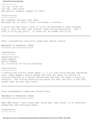 COLLECTION: Diverse Marinades

------------
1/2 cup olive oil
1/2 cup lime juice
Add garlic, oregano, pepper to taste

Instructions:
-------------
Mix together and pour over meat.
Marinate for at least 2 hours (overnight is better).

I prick the meat with a fork to allow the marinade to seep through.
Also, I turn the meat over several times during marinating. Then I
cook it on my gas grill. It turns out so tender and juicy.

%%%%%%%%%%%%%%%%%%%%%%%%%%%%%%%%%%%%%%%%%%%%%%%%%%%%%%%%%%%%%%%%%%%%%%%%%%%

From: lively@titan.tsd.arlut.utexas.edu (Patsy Lively)

MARINADE TO TENDERIZE STEAK
===========================

Ingredients:
------------
seasoning salt,
lemon pepper,
garlic powder
ca. 1/2 bottle of Italian dressing

Instructions:
-------------
I usually use sirloin steak about 1 - 1 1/2 inch thick and put seasoning
salt, lemon pepper, garlic powder and then put about 1/2 bottle of
Italian dressing in a gallon Ziplock bag and seal for about 4 hours or
overnite. The Italian dressing marinates the meat and this is the most
tender meat we have ever eaten.

%%%%%%%%%%%%%%%%%%%%%%%%%%%%%%%%%%%%%%%%%%%%%%%%%%%%%%%%%%%%%%%%%%%%%%%%%%%

From: pinn@cpqhou.compaq.com (Steve Pinn)

MARINADE TO TENDERIZE STEAK
===========================

When BBQ steak I have found that using beer (any kind!) is an excellent
tenderizer and flavoring agent.

Ingredients:
------------


 http://www.cs.cmu.edu/~mjw/recipes/sauces/marinades/div-marinade-coll.html (5 of 9) [12/17/1999 11:38:45 AM]
 