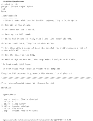COLLECTION: Diverse Marinades

crushed garlic
pepper, Tony's Cajun spice
oil
beer

Instructions:
-------------
1) Cover steaks with crushed garlic, pepper, Tony's Cajun spice.

2) Rub oil on the steaks.

3) Let them sit for 2 hours.

4) Heat up the BBQ (max).

5) Throw the steaks on (they will flame like crazy its OK).

6) After 30-60 secs, flip for another 60 sec.

7) Hit them with a spray of beer (be careful you will generate a lot of
steam which will burn).

8) Put the cover on the BBQ.

9) Keep an eye on the meat and flip after a couple of minutes.

10) Soak again with beer.

11) Cook until your favorite wellness is complete.

Keep the BBQ covered it prevents the steaks from drying out.

%%%%%%%%%%%%%%%%%%%%%%%%%%%%%%%%%%%%%%%%%%%%%%%%%%%%%%%%%%%%%%%%%%%%%%%%%%%

From: sharon@comlab.ox.ac.uk (Sharon Curtis)

MARINATE
========

Ingredients:
------------
1 small onion, finely chopped
1 tblsp oil
1 tblsp clear honey
3 tblsp tomato ketchup
2 tblsp soy sauce
1 tsp    smooth French mustard



 http://www.cs.cmu.edu/~mjw/recipes/sauces/marinades/div-marinade-coll.html (6 of 9) [12/17/1999 11:38:45 AM]
 