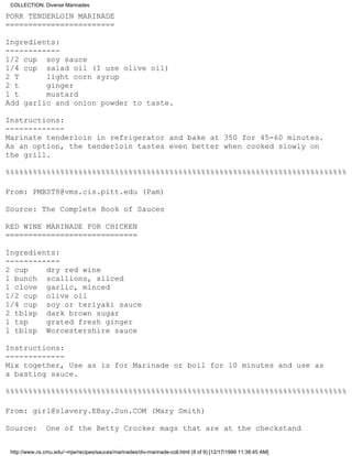 COLLECTION: Diverse Marinades

PORK TENDERLOIN MARINADE
========================

Ingredients:
------------
1/2 cup soy sauce
1/4 cup salad oil (I use olive oil)
2 T      light corn syrup
2 t      ginger
1 t      mustard
Add garlic and onion powder to taste.

Instructions:
-------------
Marinate tenderloin in refrigerator and bake at 350 for 45-60 minutes.
As an option, the tenderloin tastes even better when cooked slowly on
the grill.

%%%%%%%%%%%%%%%%%%%%%%%%%%%%%%%%%%%%%%%%%%%%%%%%%%%%%%%%%%%%%%%%%%%%%%%%%%%

From: PMBST8@vms.cis.pitt.edu (Pam)

Source: The Complete Book of Sauces

RED WINE MARINADE FOR CHICKEN
=============================

Ingredients:
------------
2 cup    dry red wine
1 bunch scallions, sliced
1 clove garlic, minced
1/2 cup olive oil
1/4 cup soy or teriyaki sauce
2 tblsp dark brown sugar
1 tsp    grated fresh ginger
1 tblsp Worcestershire sauce

Instructions:
-------------
Mix together, Use as is for Marinade or boil for 10 minutes and use as
a basting sauce.

%%%%%%%%%%%%%%%%%%%%%%%%%%%%%%%%%%%%%%%%%%%%%%%%%%%%%%%%%%%%%%%%%%%%%%%%%%%

From: girl@slavery.EBay.Sun.COM (Mary Smith)

Source:         One of the Betty Crocker mags that are at the checkstand


 http://www.cs.cmu.edu/~mjw/recipes/sauces/marinades/div-marinade-coll.html (8 of 9) [12/17/1999 11:38:45 AM]
 