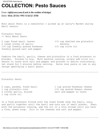 COLLECTION: Pesto Sauces


COLLECTION: Pesto Sauces
From: vigil@esca.com (Luck is the residue of design)
Date: Wed, 20 Oct 1993 13:56:52 -0700


Nuts about Pesto is a newsletter I picked up at Larry's Market during
Basil season.


Pistachio Pesto
-- Nuts About Pesto

2 cups fresh basil leaves                                                       1/3 cup shelled raw pistachio
2 large cloves of garlic                                                            kernels
1/4 cup freshly grated Parmesan                                                 1/2 cup olive oil
freshly ground salt and pepper


Combine the basil, garlic, cheese and pistachios in a food processor or
blender. Process to mix. With machine running, slowly add olive oil.
Season to taste with salt and pepper and process to desire consistency.
Let stand for 5 minutes before serving. Serve over pasta or use in any
recipe specifying a basil pesto.

.........................................................................


Pistachio Pesto


2    cups, packed, fresh basil                                                  1 cup grated Parmesan cheese
1    cup pistachio nuts                                                         1/4 cup grated Romano cheese
4    cloves garlic, minced                                                      salt and pepper to taste
1    cup olive oil


In a food processor fitted with the steel blade chop the basil, nuts,
and garlic together until the basil and nuts are in small pieces. Then,
with the processor running, add the oil in a thin stream until you have
a fine, green soup. Stir in the cheeses and salt and pepper.


.........................................................................



    http://www.cs.cmu.edu/~mjw/recipes/sauces/pesto/pesto-coll.html (1 of 2) [12/17/1999 11:38:52 AM]
 