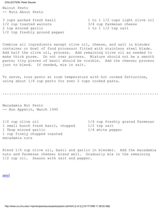 COLLECTION: Pesto Sauces

Walnut Pesto
-- Nuts About Pesto

3 cups packed fresh basil                                                    1 to 1 1/2 cups light olive oil
1/2 cup toasted walnuts                                                      3/4 cup Parmesan cheese
2 tsp minced garlic                                                          1 to 1 1/2 tsp salt
1/2 tsp freshly ground pepper


Combine all ingredients except olive oil, cheese, and salt in blender
container or bowl of food processor fitted with stainless steel blade.
Add half the olive oil, process. Add remaining olive oil as needed to
make thick puree. Do not over process. Mixture should not be a smooth
paste; tiny pieces of basil should be visible. Add the cheese; process
just to blend. If needed, mix in salt.


To serve, toss pesto at room temperature with hot cooked fettuccine,
using about 1/4 cup pesto for ever 2 cups cooked pasta.


.........................................................................


Macadamia Nut Pesto
-- Bon Appetit, March 1990


1/2 cup olive oil                                                            1/4 cup freshly grated Parmesan
1 small bunch fresh basil, chopped                                           1/2 tsp salt
1 Tbsp minced garlic                                                         1/4 white pepper
1 cup finely chopped roasted
macadamia nuts


Blend 1/4 cup olive oil, basil and garlic in blender. Add the macadamia
nuts and Parmesan cheese; blend well. Gradually mix in the remaining
1/2 cup oil. Season with salt and pepper.



amyl




 http://www.cs.cmu.edu/~mjw/recipes/sauces/pesto/pesto-coll.html (2 of 2) [12/17/1999 11:38:52 AM]
 
