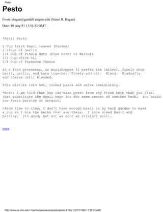 Pesto


Pesto
From: shagan@gandalf.rutgers.edu (Susan R. Hagan)
Date: 10 Aug 93 13:54:33 GMT


*Basil Pesto

1 Cup fresh Basil leaves (Packed)
1 clove of garlic
1/4 Cup of Pinola Nuts (Pine nuts) or Walnuts
1/2 Cup olive oil
1/4 Cup of Parmesan Cheese

In a food processor, or minichopper (I prefer the latter), finely chop
basil, garlic, and nuts together. Slowly add oil. Blend. Gradually
add cheese until blended.

Toss mixture into hot, cooked pasta and serve immediately.

*Note: I am told that you can make pesto from any fresh herb that you like,
just substitute the Basil here for the same amount of another herb. You could
use fresh parsley or oregano.

>From time to time, I don't have enough basil in my herb garden to make
a cup so I mix the herbs that are there. I once mixed Basil and
parsley. Its good, but not as good as straight basil.


mara




 http://www.cs.cmu.edu/~mjw/recipes/sauces/pesto/pesto-2.html [12/17/1999 11:39:03 AM]
 