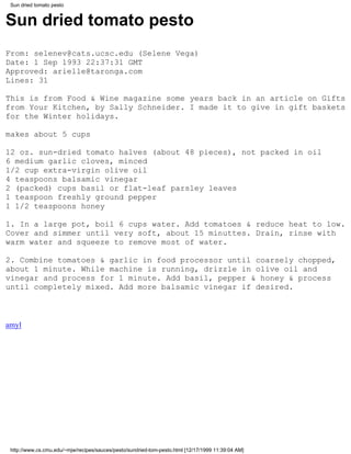 Sun dried tomato pesto


Sun dried tomato pesto
From: selenev@cats.ucsc.edu (Selene Vega)
Date: 1 Sep 1993 22:37:31 GMT
Approved: arielle@taronga.com
Lines: 31

This is from Food & Wine magazine some years back in an article on Gifts
from Your Kitchen, by Sally Schneider. I made it to give in gift baskets
for the Winter holidays.

makes about 5 cups

12 oz. sun-dried tomato halves (about 48 pieces), not packed in oil
6 medium garlic cloves, minced
1/2 cup extra-virgin olive oil
4 teaspoons balsamic vinegar
2 (packed) cups basil or flat-leaf parsley leaves
1 teaspoon freshly ground pepper
1 1/2 teaspoons honey

1. In a large pot, boil 6 cups water. Add tomatoes & reduce heat to low.
Cover and simmer until very soft, about 15 minuttes. Drain, rinse with
warm water and squeeze to remove most of water.

2. Combine tomatoes & garlic in food processor until coarsely chopped,
about 1 minute. While machine is running, drizzle in olive oil and
vinegar and process for 1 minute. Add basil, pepper & honey & process
until completely mixed. Add more balsamic vinegar if desired.



amyl




 http://www.cs.cmu.edu/~mjw/recipes/sauces/pesto/sundried-tom-pesto.html [12/17/1999 11:39:04 AM]
 