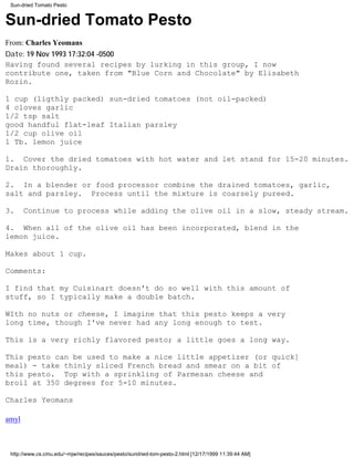 Sun-dried Tomato Pesto


Sun-dried Tomato Pesto
From: Charles Yeomans
Date: 19 Nov 1993 17:32:04 -0500
Having found several recipes by lurking in this group, I now
contribute one, taken from "Blue Corn and Chocolate" by Elisabeth
Rozin.

1 cup (ligthly packed) sun-dried tomatoes (not oil-packed)
4 cloves garlic
1/2 tsp salt
good handful flat-leaf Italian parsley
1/2 cup olive oil
1 Tb. lemon juice

1. Cover the dried tomatoes with hot water and let stand for 15-20 minutes.
Drain thoroughly.

2. In a blender or food processor combine the drained tomatoes, garlic,
salt and parsley. Process until the mixture is coarsely pureed.

3.     Continue to process while adding the olive oil in a slow, steady stream.

4. When all of the olive oil has been incorporated, blend in the
lemon juice.

Makes about 1 cup.

Comments:

I find that my Cuisinart doesn't do so well with this amount of
stuff, so I typically make a double batch.

WIth no nuts or cheese, I imagine that this pesto keeps a very
long time, though I've never had any long enough to test.

This is a very richly flavored pesto; a little goes a long way.

This pesto can be used to make a nice little appetizer (or quick]
meal) - take thinly sliced French bread and smear on a bit of
this pesto. Top with a sprinkling of Parmesan cheese and
broil at 350 degrees for 5-10 minutes.

Charles Yeomans

amyl



 http://www.cs.cmu.edu/~mjw/recipes/sauces/pesto/sundried-tom-pesto-2.html [12/17/1999 11:39:44 AM]
 