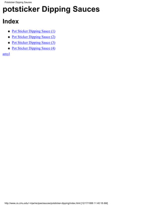 Potsticker Dipping Sauces


potsticker Dipping Sauces
Index
    q   Pot Sticker Dipping Sauce (1)
    q   Pot Sticker Dipping Sauce (2)
    q   Pot Sticker Dipping Sauce (3)
    q   Pot Sticker Dipping Sauce (4)
amyl




 http://www.cs.cmu.edu/~mjw/recipes/sauces/potsticker-dipping/index.html [12/17/1999 11:40:18 AM]
 