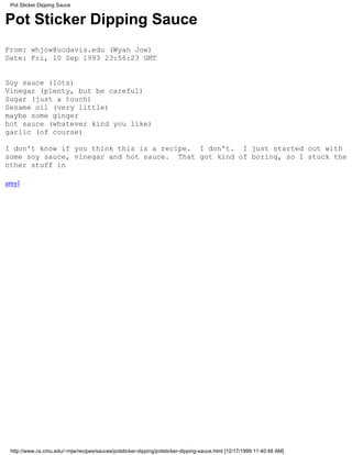 Pot Sticker Dipping Sauce


Pot Sticker Dipping Sauce
From: whjow@ucdavis.edu (Wyan Jow)
Date: Fri, 10 Sep 1993 23:56:23 GMT


Soy sauce (lots)
Vinegar (plenty, but be careful)
Sugar (just a touch)
Sesame oil (very little)
maybe some ginger
hot sauce (whatever kind you like)
garlic (of course)

I don't know if you think this is a recipe. I don't. I just started out with
some soy sauce, vinegar and hot sauce. That got kind of boring, so I stuck the
other stuff in

amyl




 http://www.cs.cmu.edu/~mjw/recipes/sauces/potsticker-dipping/potsticker-dipping-sauce.html [12/17/1999 11:40:48 AM]
 