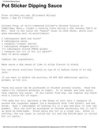 Pot Sticker Dipping Sauce


Pot Sticker Dipping Sauce
From: eliz@ai.mit.edu (Elizabeth Willey)
Date: 1 Sep 93 17:58:52


Colleen Fong, of still-lamented Colleen's Chinese Cuisine in
Cambridge, Mass., taught a cooking class during a few January IAP's at
MIT. Here is her sauce for "swans" (suan la chow show), which also
goes extremely well on potstickers:

2 tablespoons dark soy sauce*
4 tablespoons water
1 teaspoon vinegar (white)
1 tablespoon chopped garlic
1/2 tablespoon minced FRESH ginger
1 teaspoon hot oil or hot oil paste**
dash of white pepper

Combine the ingredients.

Make sauce a day ahead of time to allow flavors to blend.

You can mince scallions finely on top of it before using it to dip
ravs.

If you want to double the portion, DO NOT ADD additional garlic,
ginger, or hot oil.


*Dark soy sauce can be purchased in Chinese grocery stores. Read the
label---it contains molasses or sugar. It is darker and less salty
than regular soy sauce. If you cannot find any, use regular soy sauce
with a little bit of sugar.

**To make hot oil, sprinkle a few drops of salt onto 1 teaspoon of
ground red (cayenne) pepper (in a heatproof dish like Pyrex!) and set
aside. Heat 1 tablesppon of cooking oil in a pan and pour it over the
powder. This can also be purchased in Chinese groceries, but it isn't
as good as home-made. Store extra hot oil in a clean jar. After it
settles, the top layer is called hot oil and the bottom part is called
hot oil paste.



http://www.cs.cmu.edu/~mjw/recipes/sauces/potsticker-dipping/potsticker-dipping-sauce-3.html (1 of 2) [12/17/1999 11:41:55 AM]
 