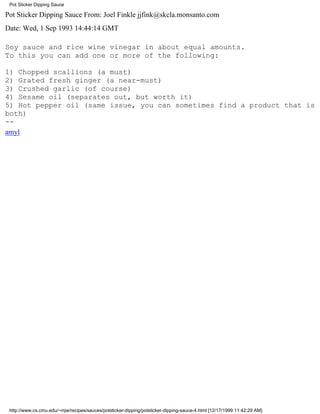 Pot Sticker Dipping Sauce

Pot Sticker Dipping Sauce From: Joel Finkle jjfink@skcla.monsanto.com
Date: Wed, 1 Sep 1993 14:44:14 GMT

Soy sauce and rice wine vinegar in about equal amounts.
To this you can add one or more of the following:

1) Chopped scallions (a must)
2) Grated fresh ginger (a near-must)
3) Crushed garlic (of course)
4) Sesame oil (separates out, but worth it)
5) Hot pepper oil (same issue, you can sometimes find a product that is
both)
--
amyl




 http://www.cs.cmu.edu/~mjw/recipes/sauces/potsticker-dipping/potsticker-dipping-sauce-4.html [12/17/1999 11:42:29 AM]
 