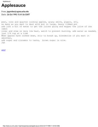 Applesauce


Applesauce
From: jagordon@agsm.ucla.edu
Date: 26 Oct 1993 15:41:56 GMT


peel, core and quarter cooking apples, grany smith, pippin, etc,
as many as you want to deal with put in large, heavy lidded pot
add just a bit of water to get the juices going and mayper the juice of one
lemon
cover and stew on very low heat, watch to prevent burning, add water as needed,
just 1/4 cup at a time
When apples have cooked down, stir to break up, blenderize if you want it
smoother,
add sugar and cinnamon to taste, brown sugar is nice.
Jan


amyl




 http://www.cs.cmu.edu/~mjw/recipes/sauces/apple-sauce.html [12/17/1999 11:43:03 AM]
 